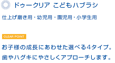 ドゥークリア  こどもハブラシ　仕上げ磨き用・幼児用・園児用・小学生用　お子様の成長にあわせた選べる4タイプ。歯やハグキにやさしくアプローチします。