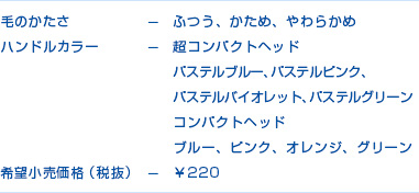 毛のかたさーふつう、かため、やわらかめ　ハンドルカラーー超コンパクトヘッド　パステルブルー、パステルピンク、パステルバイオレット、パステルグリーン　コンパクトヘッド　ブルー、ピンク、オレンジ、グリーン　希望販売価格（税抜）￥220