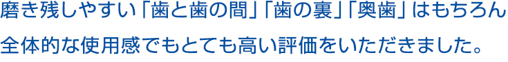 磨き残しやすい「歯と歯の間」「歯の裏」「奥歯」はもちろん全体的な使用感でもとても高い評価をいただきました。