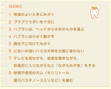 体調のよいときにみがく
ブクブクうがいを十分に
ハブラシは、ヘッドが小さめのものを選ぶ
ハブラシは小さく動かす
顔を下に向けてみがく
においの強いハミガキ剤を大量に使わない
テレビを見ながら、音楽を聴きながら、
お風呂に入りながらなど「ながらみがき」をする
砂糖不使用のガム（キシリトール、
還元パラチノース入りなど）を噛む