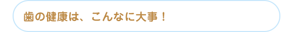 歯の健康は、こんなに大事！