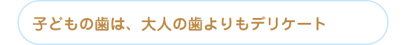 子どもの歯は、大人の歯よりもデリケート